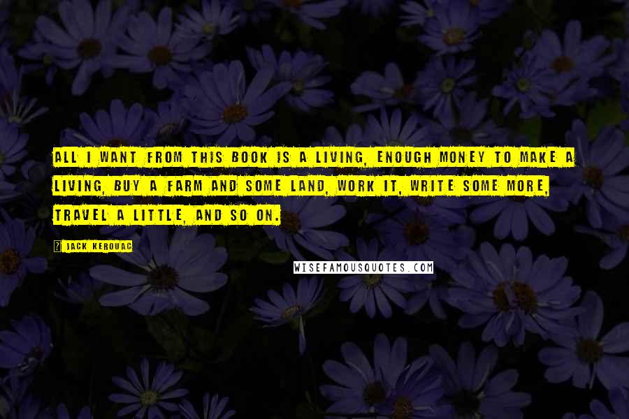 Jack Kerouac Quotes: All I want from this book is a living, enough money to make a living, buy a farm and some land, work it, write some more, travel a little, and so on.