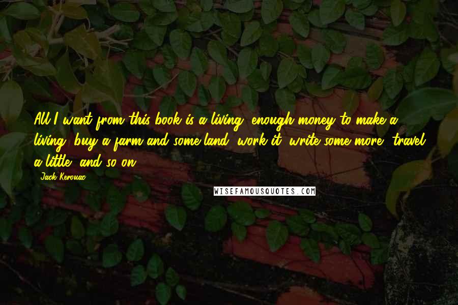 Jack Kerouac Quotes: All I want from this book is a living, enough money to make a living, buy a farm and some land, work it, write some more, travel a little, and so on.