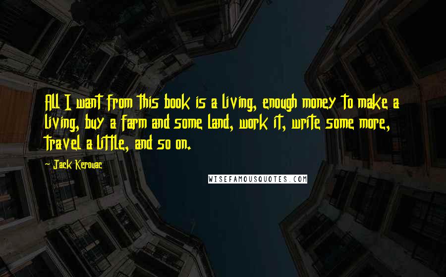 Jack Kerouac Quotes: All I want from this book is a living, enough money to make a living, buy a farm and some land, work it, write some more, travel a little, and so on.