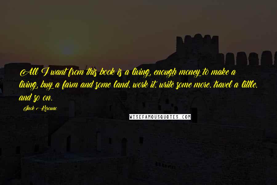 Jack Kerouac Quotes: All I want from this book is a living, enough money to make a living, buy a farm and some land, work it, write some more, travel a little, and so on.