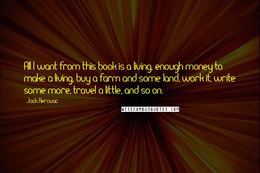 Jack Kerouac Quotes: All I want from this book is a living, enough money to make a living, buy a farm and some land, work it, write some more, travel a little, and so on.