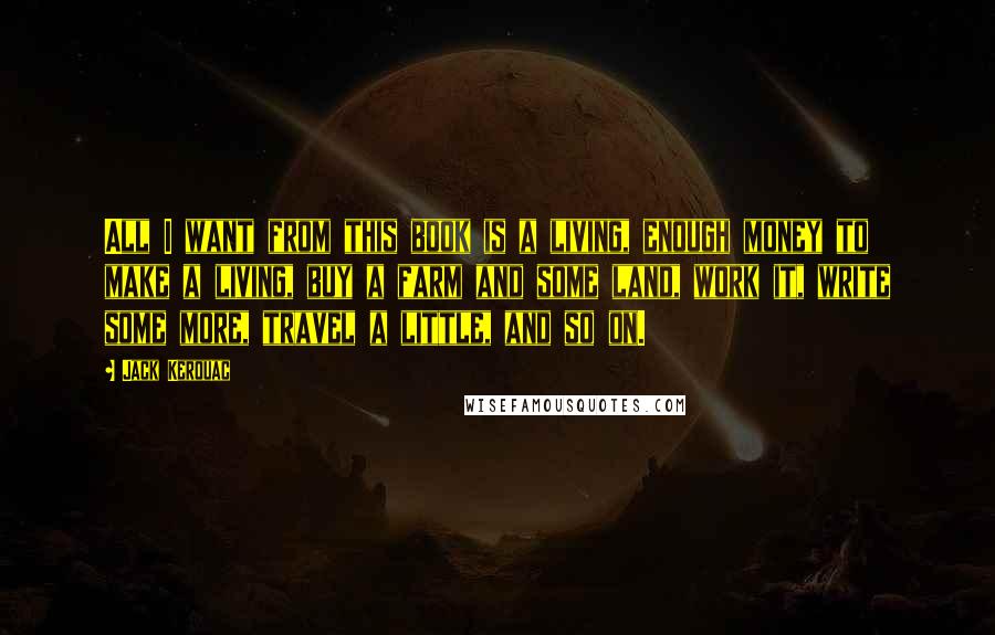 Jack Kerouac Quotes: All I want from this book is a living, enough money to make a living, buy a farm and some land, work it, write some more, travel a little, and so on.