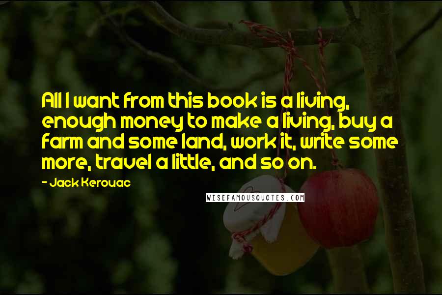 Jack Kerouac Quotes: All I want from this book is a living, enough money to make a living, buy a farm and some land, work it, write some more, travel a little, and so on.