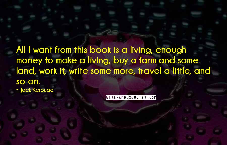 Jack Kerouac Quotes: All I want from this book is a living, enough money to make a living, buy a farm and some land, work it, write some more, travel a little, and so on.