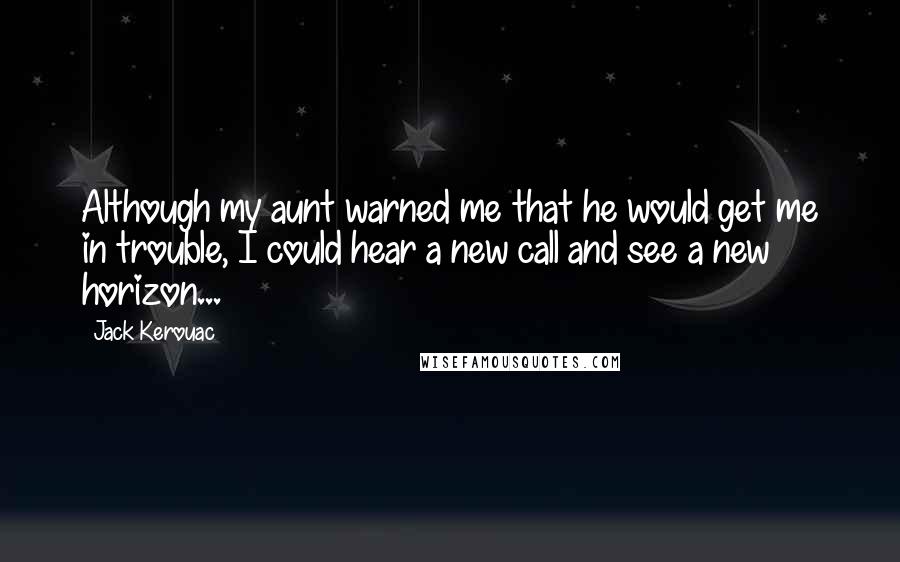 Jack Kerouac Quotes: Although my aunt warned me that he would get me in trouble, I could hear a new call and see a new horizon...
