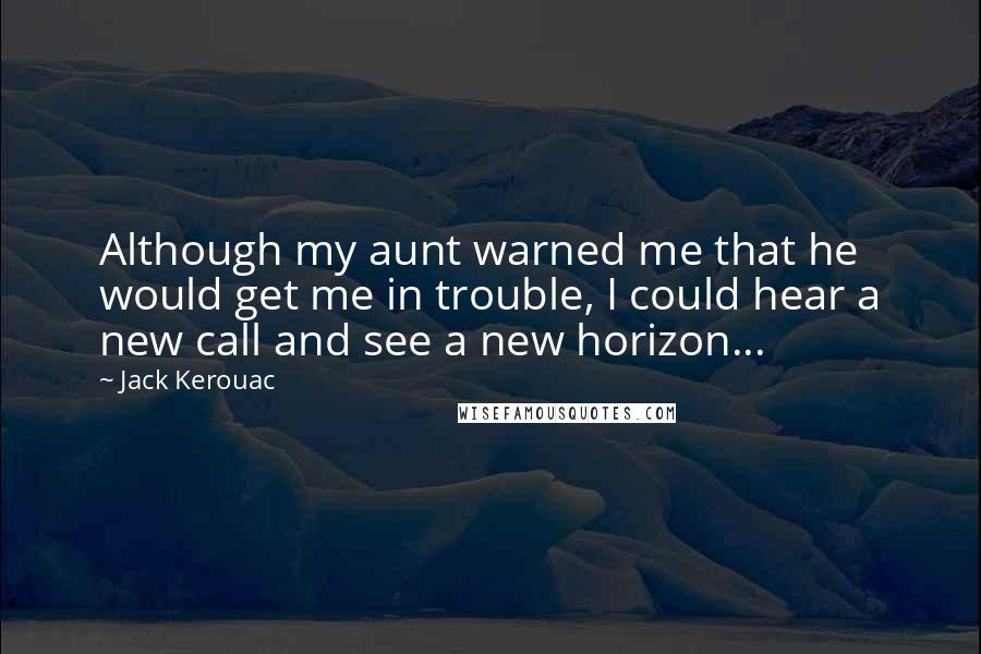 Jack Kerouac Quotes: Although my aunt warned me that he would get me in trouble, I could hear a new call and see a new horizon...