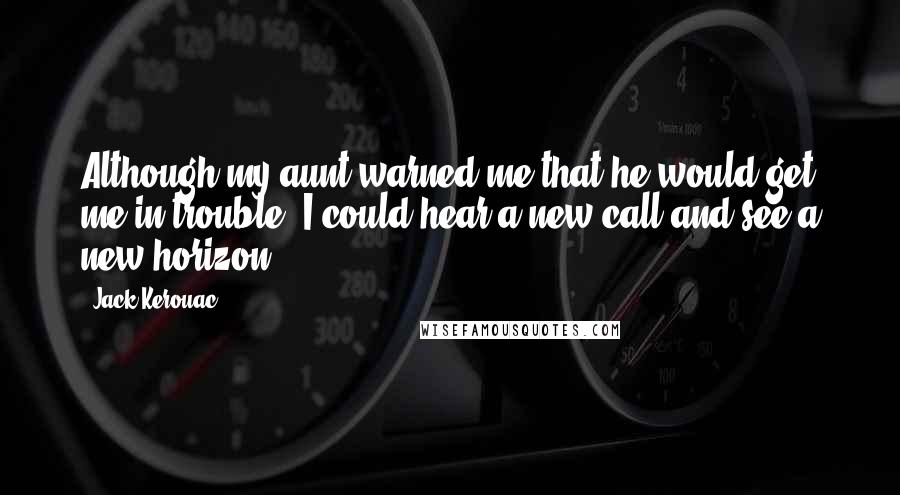 Jack Kerouac Quotes: Although my aunt warned me that he would get me in trouble, I could hear a new call and see a new horizon...