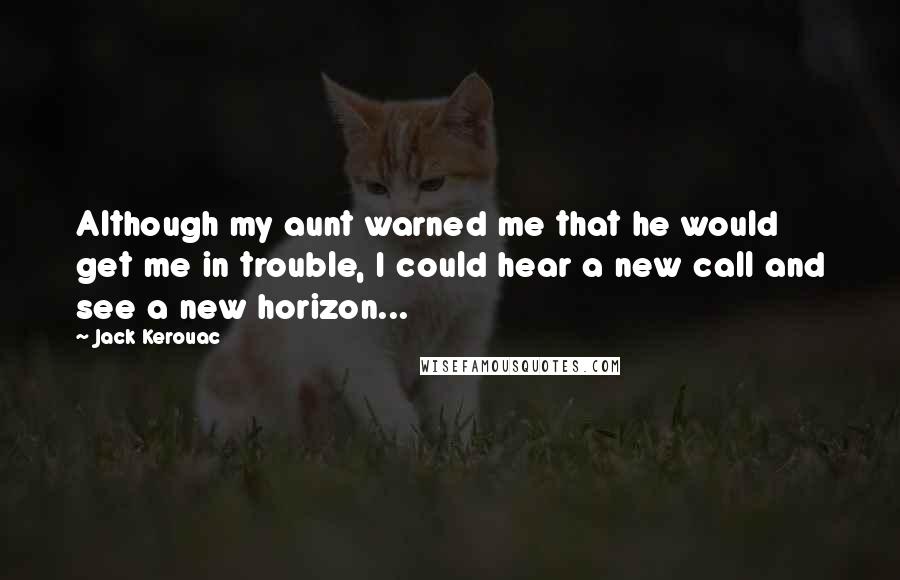 Jack Kerouac Quotes: Although my aunt warned me that he would get me in trouble, I could hear a new call and see a new horizon...