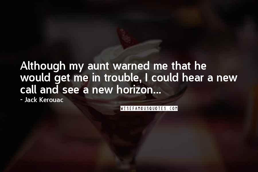 Jack Kerouac Quotes: Although my aunt warned me that he would get me in trouble, I could hear a new call and see a new horizon...