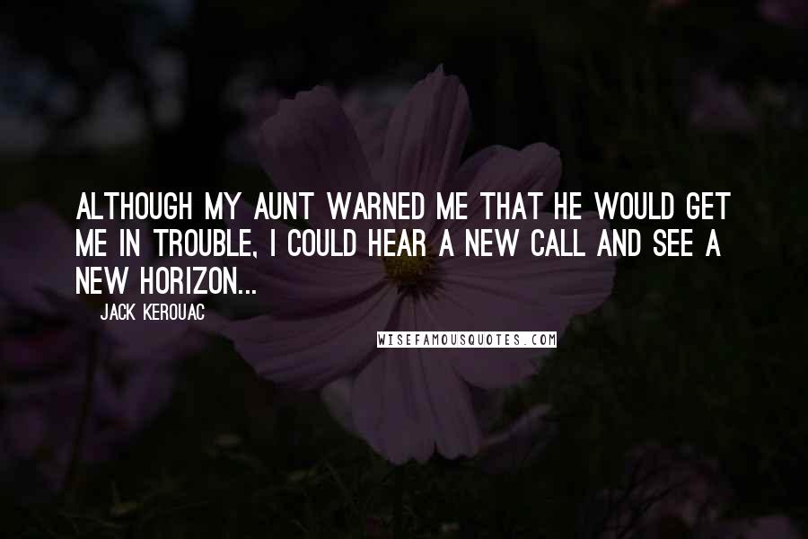 Jack Kerouac Quotes: Although my aunt warned me that he would get me in trouble, I could hear a new call and see a new horizon...