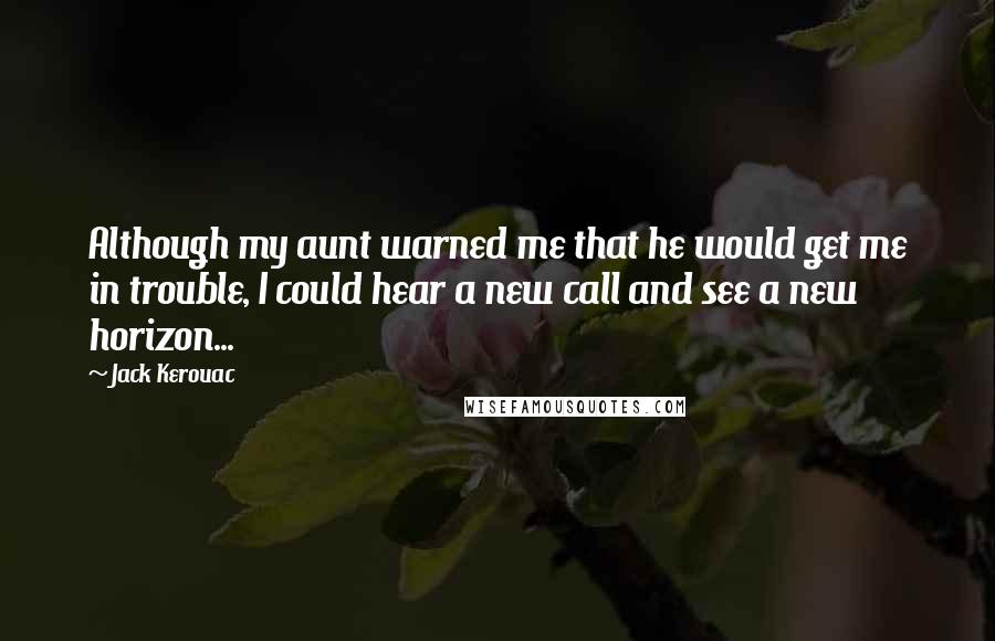 Jack Kerouac Quotes: Although my aunt warned me that he would get me in trouble, I could hear a new call and see a new horizon...