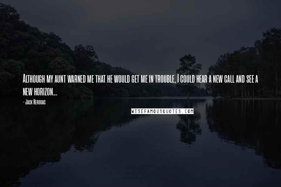 Jack Kerouac Quotes: Although my aunt warned me that he would get me in trouble, I could hear a new call and see a new horizon...