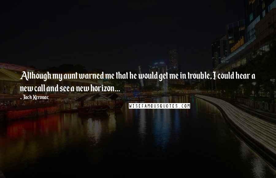 Jack Kerouac Quotes: Although my aunt warned me that he would get me in trouble, I could hear a new call and see a new horizon...