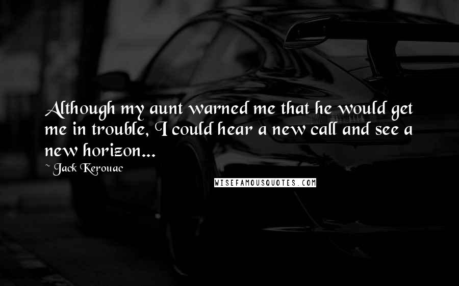 Jack Kerouac Quotes: Although my aunt warned me that he would get me in trouble, I could hear a new call and see a new horizon...