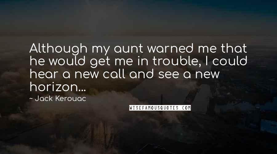 Jack Kerouac Quotes: Although my aunt warned me that he would get me in trouble, I could hear a new call and see a new horizon...