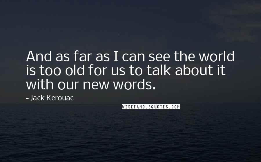 Jack Kerouac Quotes: And as far as I can see the world is too old for us to talk about it with our new words.