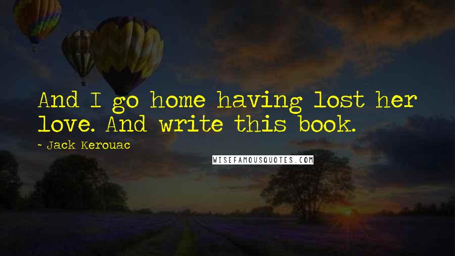 Jack Kerouac Quotes: And I go home having lost her love. And write this book.