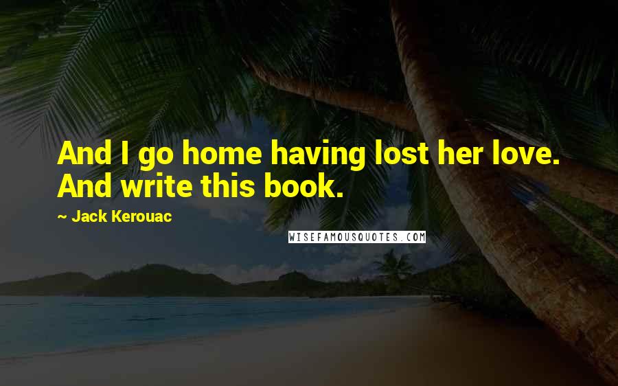 Jack Kerouac Quotes: And I go home having lost her love. And write this book.