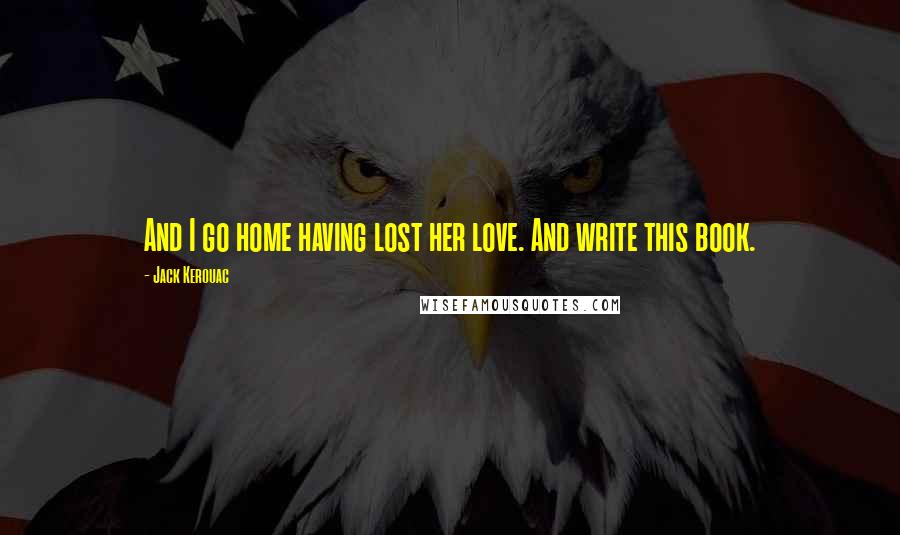 Jack Kerouac Quotes: And I go home having lost her love. And write this book.