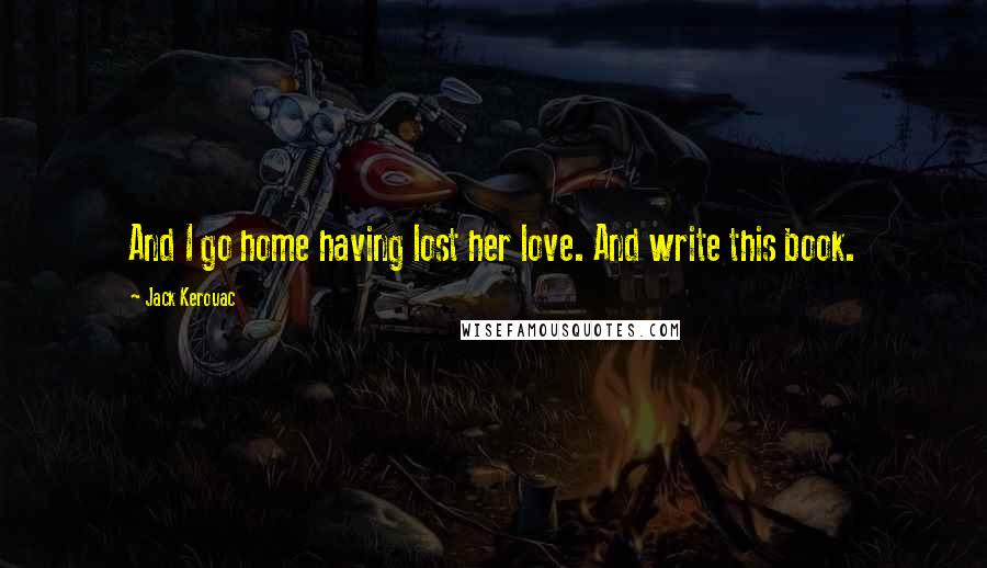 Jack Kerouac Quotes: And I go home having lost her love. And write this book.