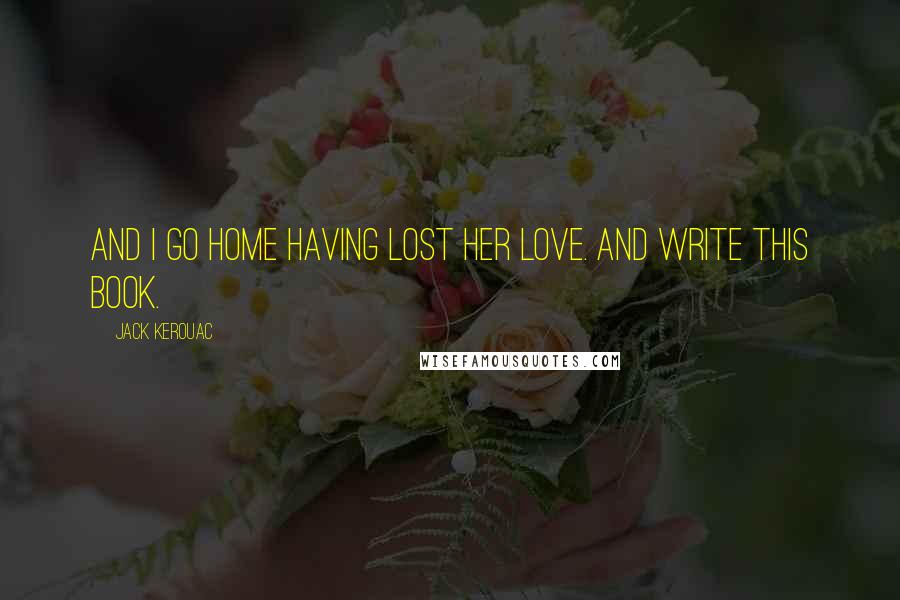 Jack Kerouac Quotes: And I go home having lost her love. And write this book.