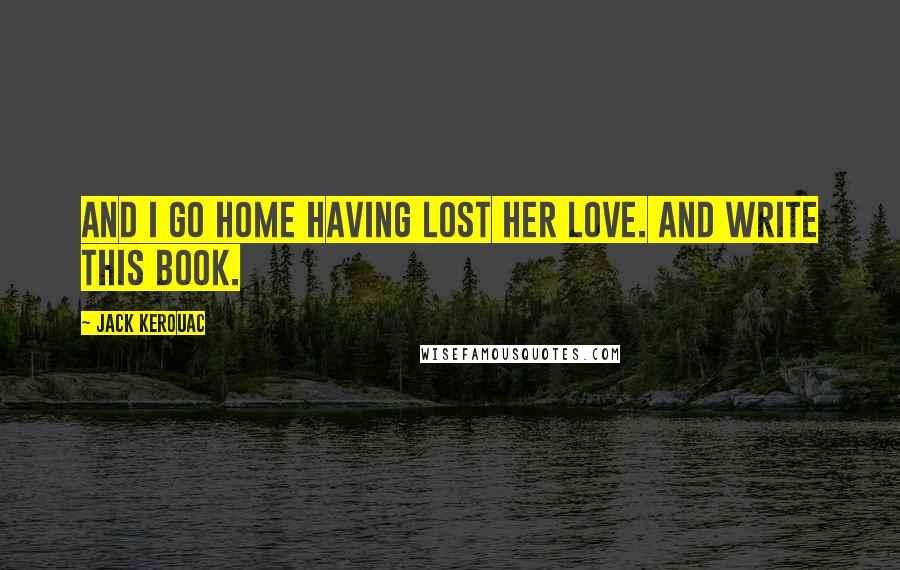 Jack Kerouac Quotes: And I go home having lost her love. And write this book.