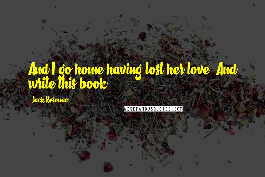 Jack Kerouac Quotes: And I go home having lost her love. And write this book.