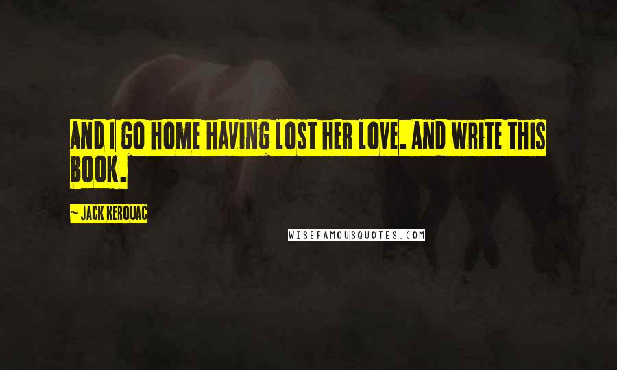 Jack Kerouac Quotes: And I go home having lost her love. And write this book.