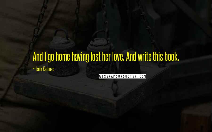 Jack Kerouac Quotes: And I go home having lost her love. And write this book.