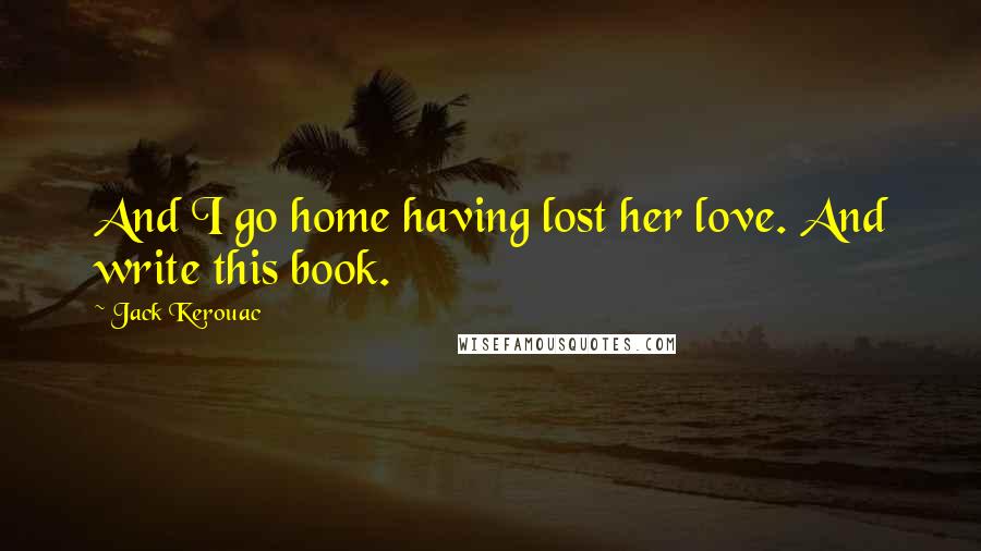 Jack Kerouac Quotes: And I go home having lost her love. And write this book.