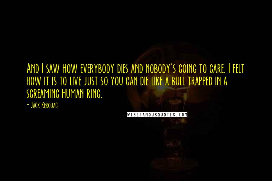 Jack Kerouac Quotes: And I saw how everybody dies and nobody's going to care. I felt how it is to live just so you can die like a bull trapped in a screaming human ring.