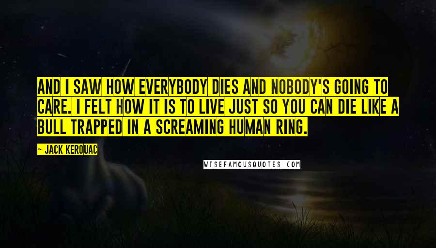 Jack Kerouac Quotes: And I saw how everybody dies and nobody's going to care. I felt how it is to live just so you can die like a bull trapped in a screaming human ring.