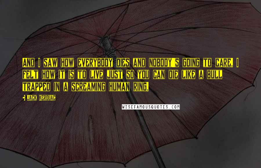 Jack Kerouac Quotes: And I saw how everybody dies and nobody's going to care. I felt how it is to live just so you can die like a bull trapped in a screaming human ring.