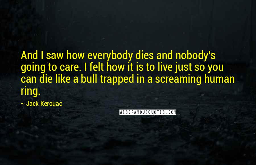Jack Kerouac Quotes: And I saw how everybody dies and nobody's going to care. I felt how it is to live just so you can die like a bull trapped in a screaming human ring.