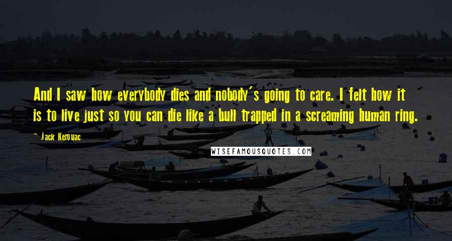 Jack Kerouac Quotes: And I saw how everybody dies and nobody's going to care. I felt how it is to live just so you can die like a bull trapped in a screaming human ring.
