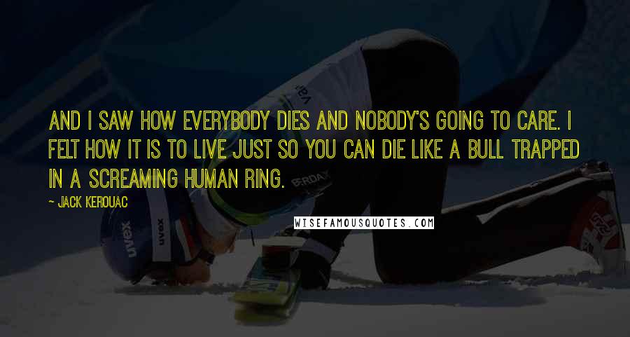 Jack Kerouac Quotes: And I saw how everybody dies and nobody's going to care. I felt how it is to live just so you can die like a bull trapped in a screaming human ring.