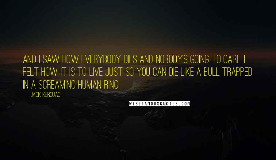 Jack Kerouac Quotes: And I saw how everybody dies and nobody's going to care. I felt how it is to live just so you can die like a bull trapped in a screaming human ring.