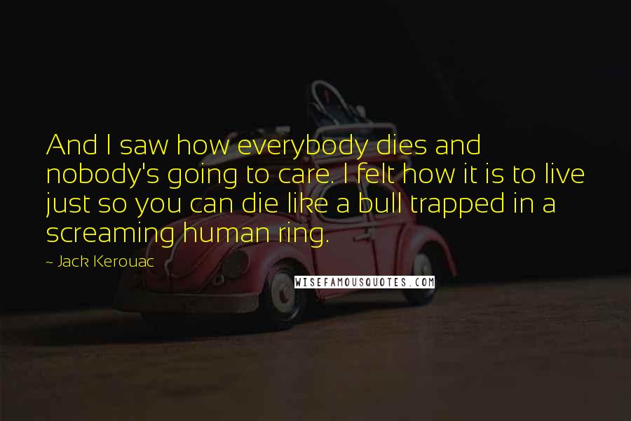 Jack Kerouac Quotes: And I saw how everybody dies and nobody's going to care. I felt how it is to live just so you can die like a bull trapped in a screaming human ring.