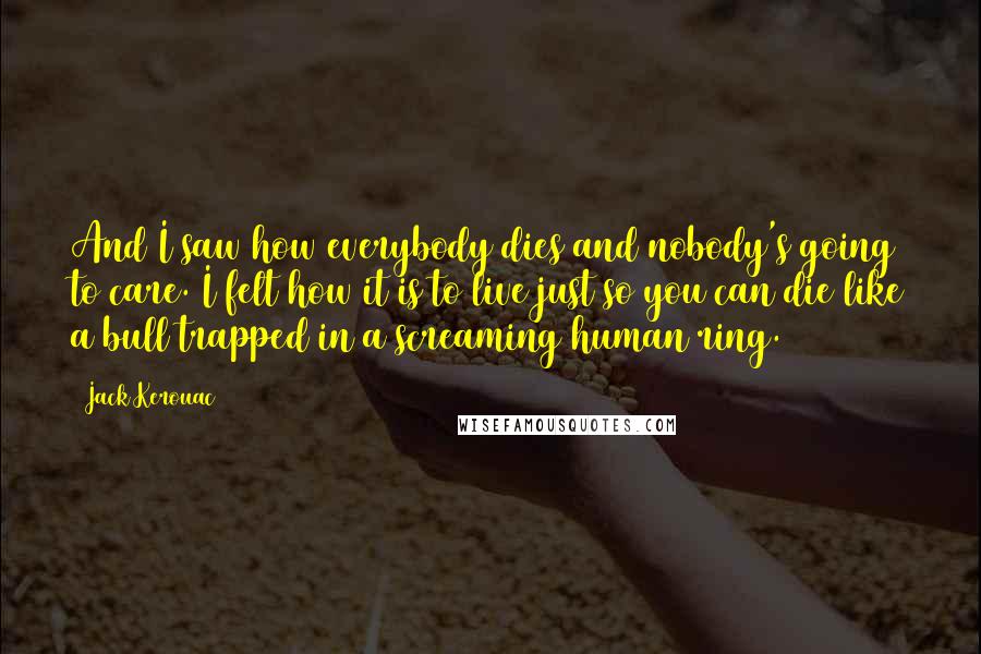 Jack Kerouac Quotes: And I saw how everybody dies and nobody's going to care. I felt how it is to live just so you can die like a bull trapped in a screaming human ring.