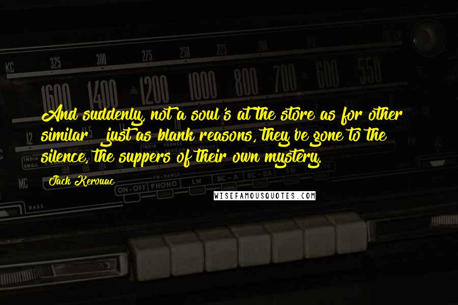 Jack Kerouac Quotes: And suddenly, not a soul's at the store as for other & similar & just as blank reasons, they've gone to the silence, the suppers of their own mystery.