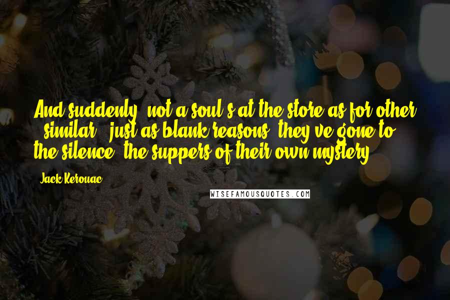 Jack Kerouac Quotes: And suddenly, not a soul's at the store as for other & similar & just as blank reasons, they've gone to the silence, the suppers of their own mystery.