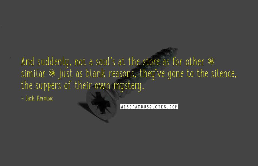 Jack Kerouac Quotes: And suddenly, not a soul's at the store as for other & similar & just as blank reasons, they've gone to the silence, the suppers of their own mystery.