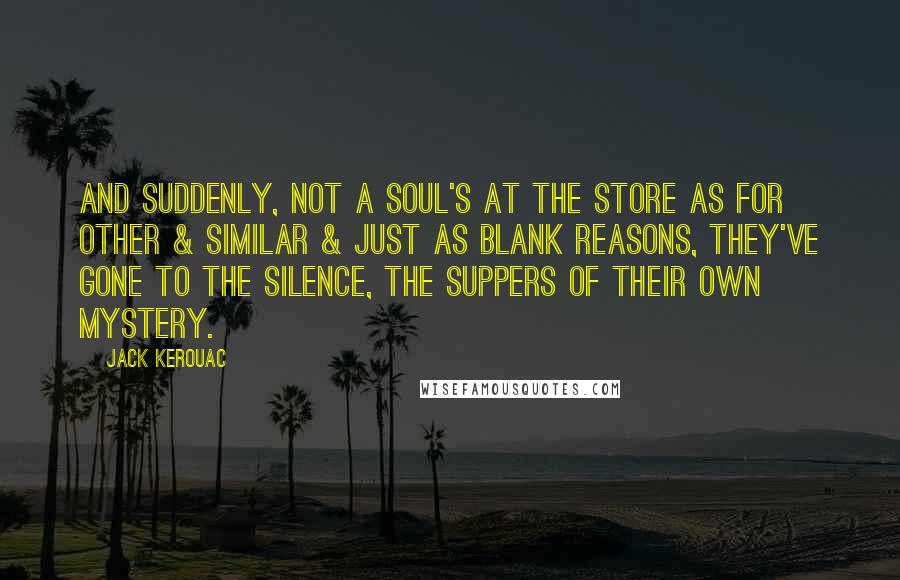Jack Kerouac Quotes: And suddenly, not a soul's at the store as for other & similar & just as blank reasons, they've gone to the silence, the suppers of their own mystery.
