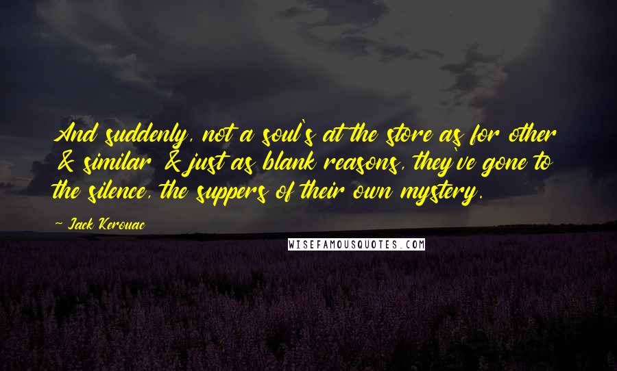 Jack Kerouac Quotes: And suddenly, not a soul's at the store as for other & similar & just as blank reasons, they've gone to the silence, the suppers of their own mystery.