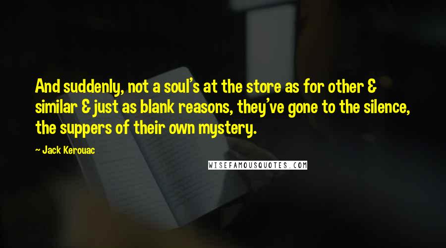 Jack Kerouac Quotes: And suddenly, not a soul's at the store as for other & similar & just as blank reasons, they've gone to the silence, the suppers of their own mystery.