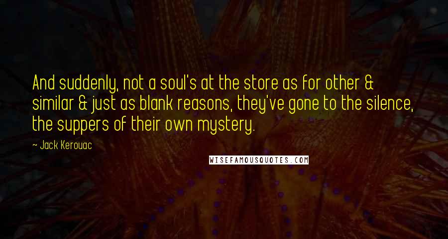 Jack Kerouac Quotes: And suddenly, not a soul's at the store as for other & similar & just as blank reasons, they've gone to the silence, the suppers of their own mystery.