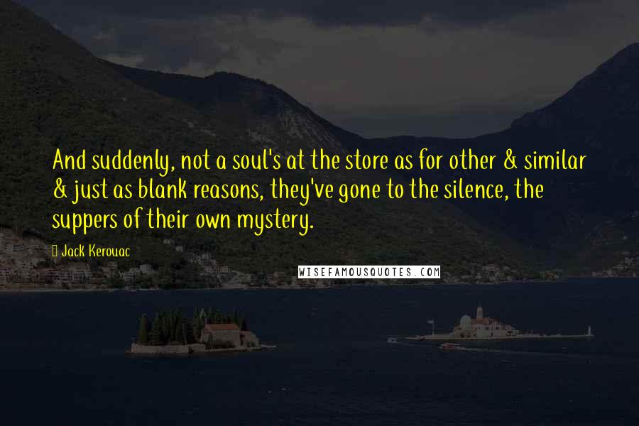 Jack Kerouac Quotes: And suddenly, not a soul's at the store as for other & similar & just as blank reasons, they've gone to the silence, the suppers of their own mystery.