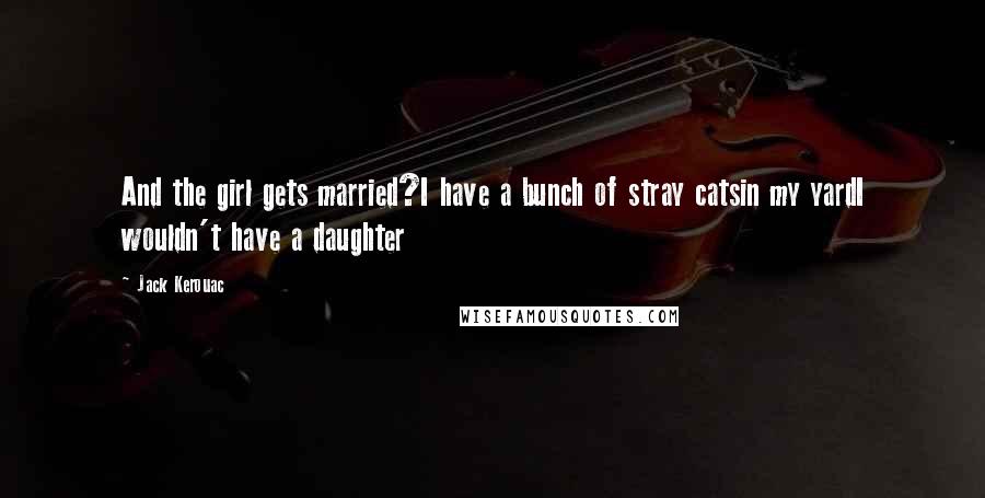 Jack Kerouac Quotes: And the girl gets married?I have a bunch of stray catsin my yardI wouldn't have a daughter