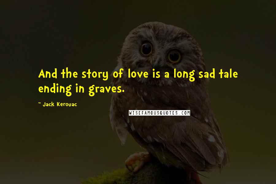 Jack Kerouac Quotes: And the story of love is a long sad tale ending in graves.
