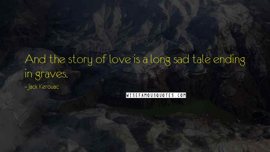 Jack Kerouac Quotes: And the story of love is a long sad tale ending in graves.